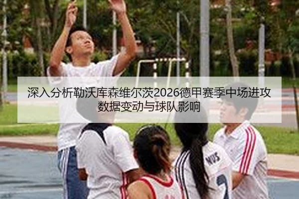 深入分析勒沃库森维尔茨2026德甲赛季中场进攻数据变动与球队影响